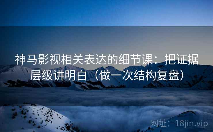 神马影视相关表达的细节课:把证据层级讲明白(做一次结构复盘)