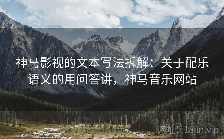 神马影视的文本写法拆解：关于配乐语义的用问答讲，神马音乐网站