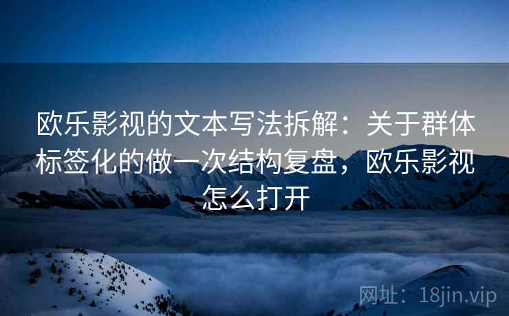 欧乐影视的文本写法拆解：关于群体标签化的做一次结构复盘，欧乐影视怎么打开