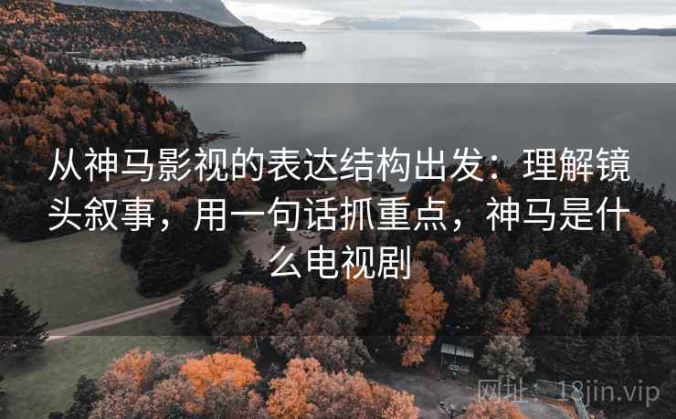 从神马影视的表达结构出发:理解镜头叙事,用一句话抓重点,神马是什么电视剧
