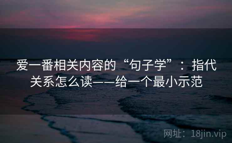 爱一番相关内容的“句子学”：指代关系怎么读——给一个最小示范